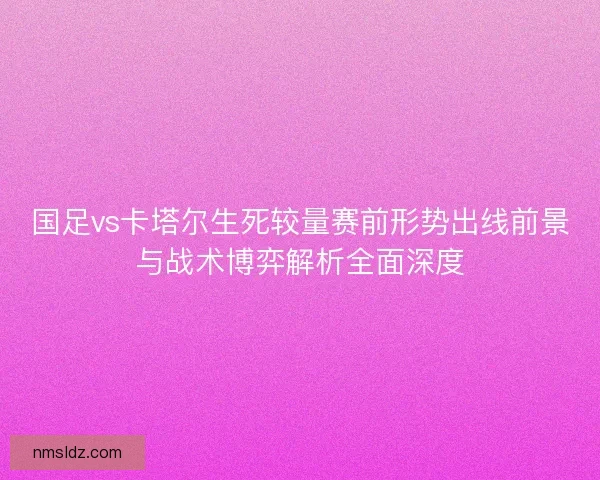 国足vs卡塔尔生死较量赛前形势出线前景与战术博弈解析全面深度