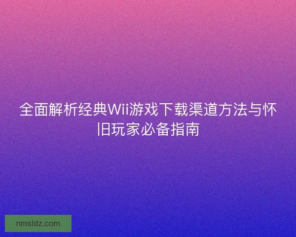 全面解析经典Wii游戏下载渠道方法与怀旧玩家必备指南