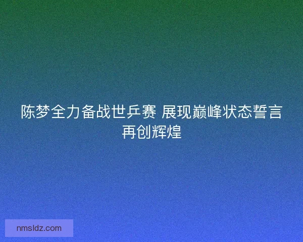 陈梦全力备战世乒赛 展现巅峰状态誓言再创辉煌