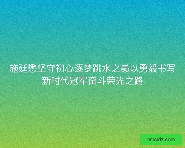 施廷懋坚守初心逐梦跳水之巅以勇毅书写新时代冠军奋斗荣光之路
