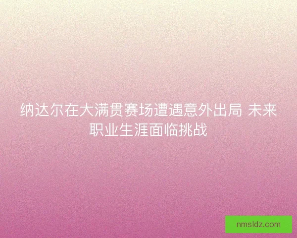 纳达尔在大满贯赛场遭遇意外出局 未来职业生涯面临挑战