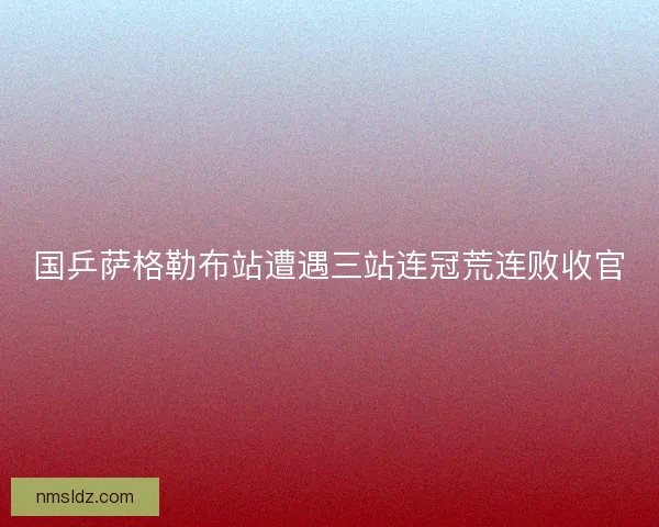 国乒萨格勒布站遭遇三站连冠荒连败收官