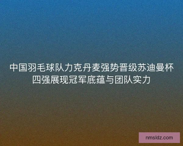 中国羽毛球队力克丹麦强势晋级苏迪曼杯四强展现冠军底蕴与团队实力